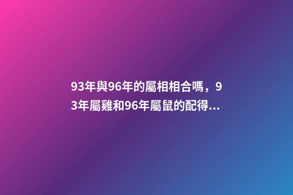 93年與96年的屬相相合嗎，93年屬雞和96年屬鼠的配得上嗎？來一先生 93年雞跟96年鼠合不合，請問1993男屬雞和1996年女屬鼠，兩人相-第1張-觀點-玄機派